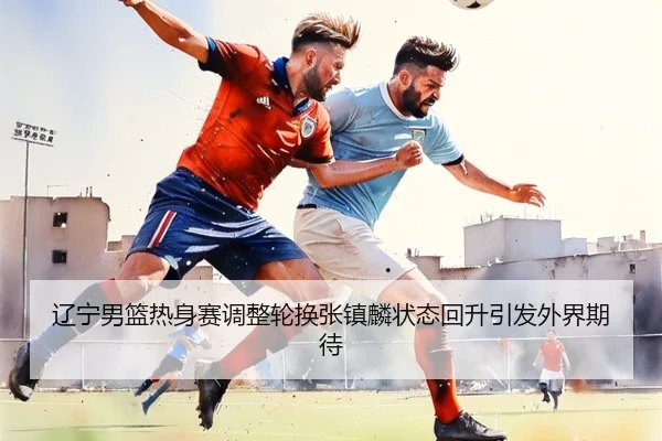 辽宁男篮热身赛调整轮换张镇麟状态回升引发外界期待